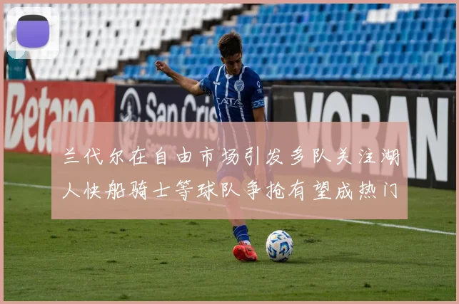 兰代尔在自由市场引发多队关注湖人快船骑士等球队争抢有望成热门球员