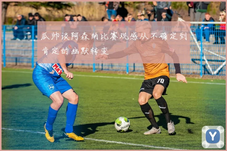 瓜帅谈阿森纳比赛观感从不确定到肯定的幽默转变