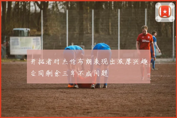 开拓者对杰伦布朗表现出浓厚兴趣合同剩余三年不成问题