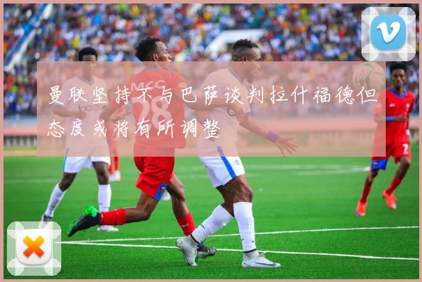 曼联坚持不与巴萨谈判拉什福德但态度或将有所调整