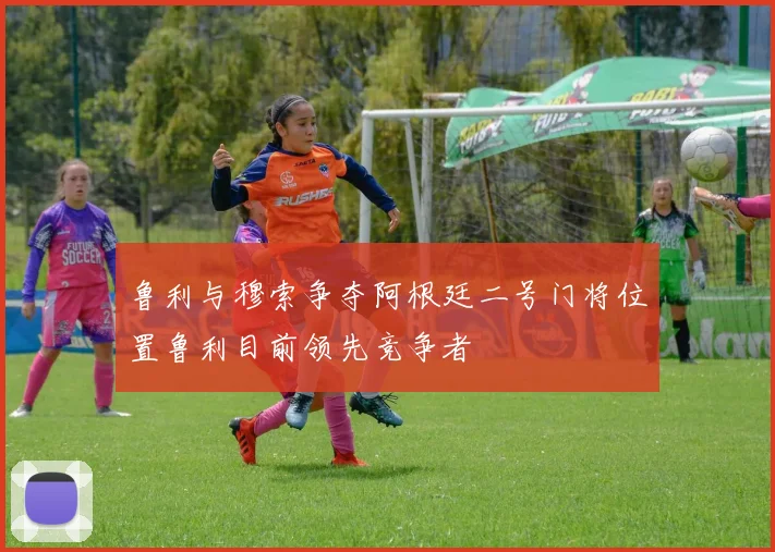 鲁利与穆索争夺阿根廷二号门将位置鲁利目前领先竞争者