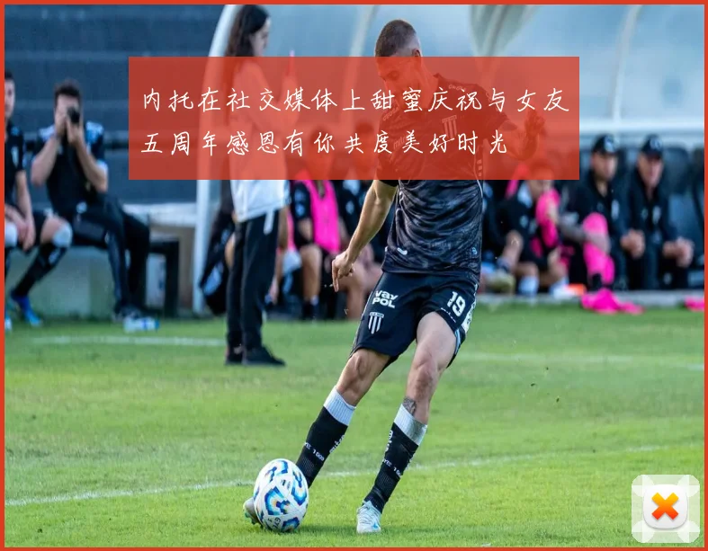 内托在社交媒体上甜蜜庆祝与女友五周年感恩有你共度美好时光