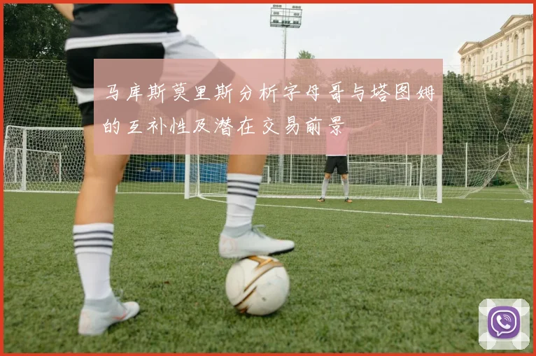 马库斯莫里斯分析字母哥与塔图姆的互补性及潜在交易前景