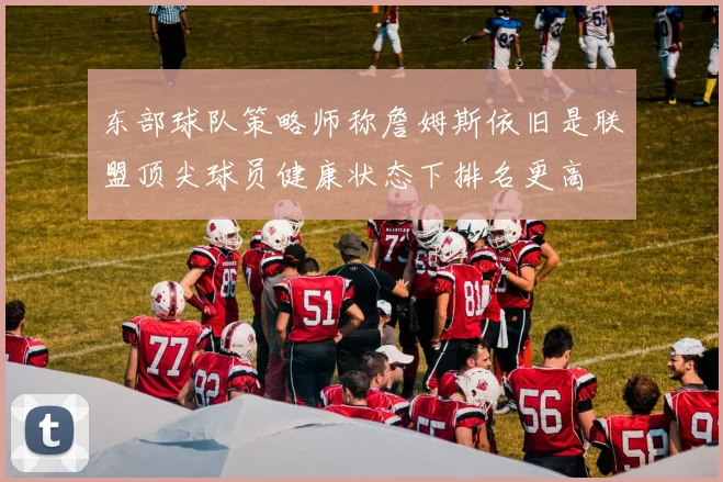 东部球队策略师称詹姆斯依旧是联盟顶尖球员健康状态下排名更高