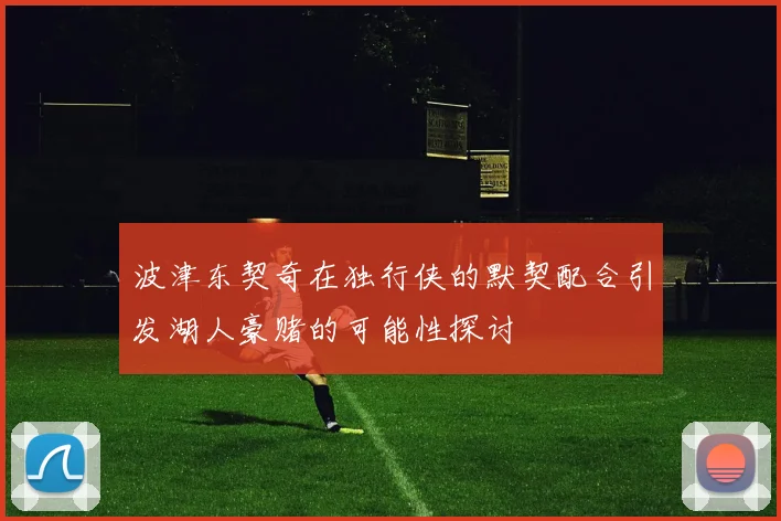 波津东契奇在独行侠的默契配合引发湖人豪赌的可能性探讨