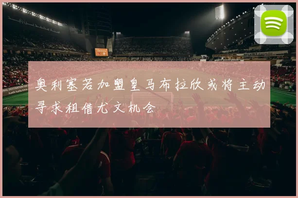 奥利塞若加盟皇马布拉欣或将主动寻求租借尤文机会