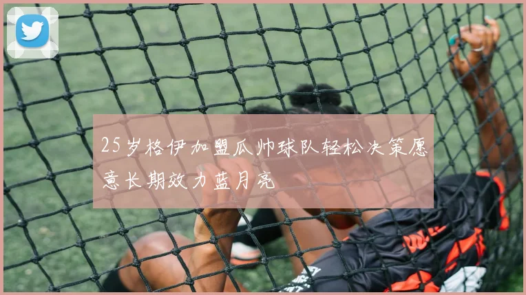 25岁格伊加盟瓜帅球队轻松决策愿意长期效力蓝月亮