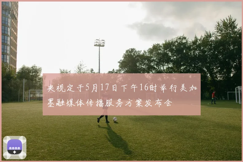 央视定于5月17日下午16时举行美加墨融媒体传播服务方案发布会