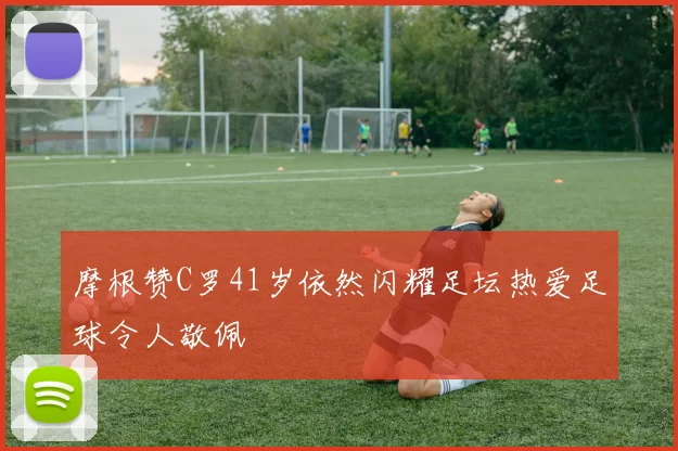 摩根赞C罗41岁依然闪耀足坛热爱足球令人敬佩