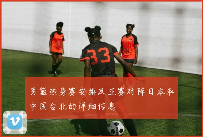 男篮热身赛安排及正赛对阵日本和中国台北的详细信息