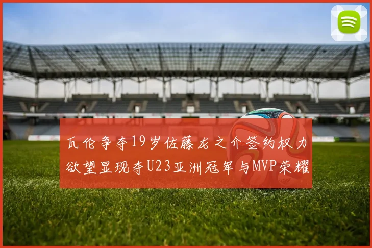 瓦伦争夺19岁佐藤龙之介签约权力欲望显现夺U23亚洲冠军与MVP荣耀