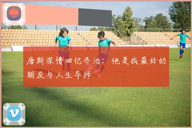 唐斯深情回忆乔治：他是我最好的朋友与人生导师