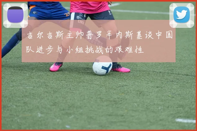 吉尔吉斯主帅普罗辛内斯基谈中国队进步与小组挑战的艰难性
