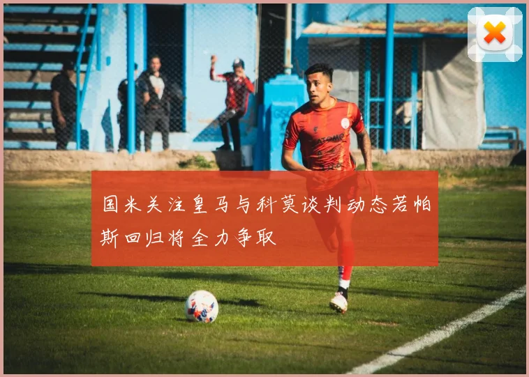 国米关注皇马与科莫谈判动态若帕斯回归将全力争取