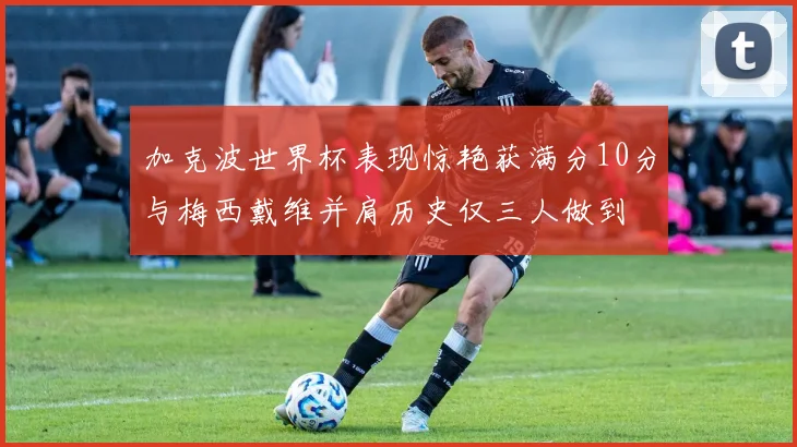 加克波世界杯表现惊艳获满分10分与梅西戴维并肩历史仅三人做到