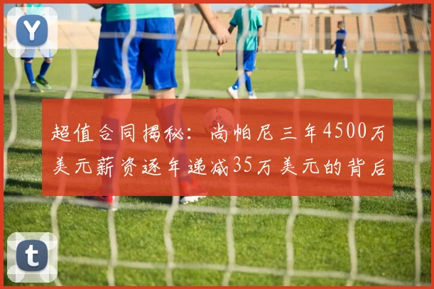 超值合同揭秘：尚帕尼三年4500万美元薪资逐年递减35万美元的背后故事