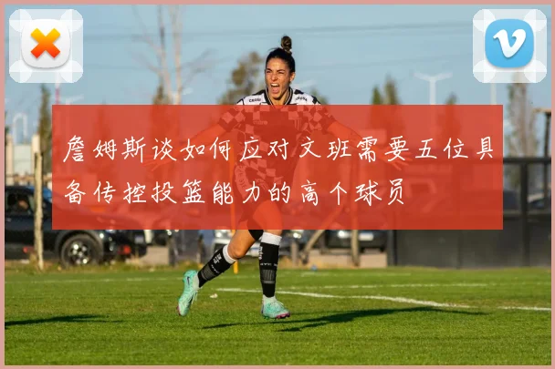 詹姆斯谈如何应对文班需要五位具备传控投篮能力的高个球员