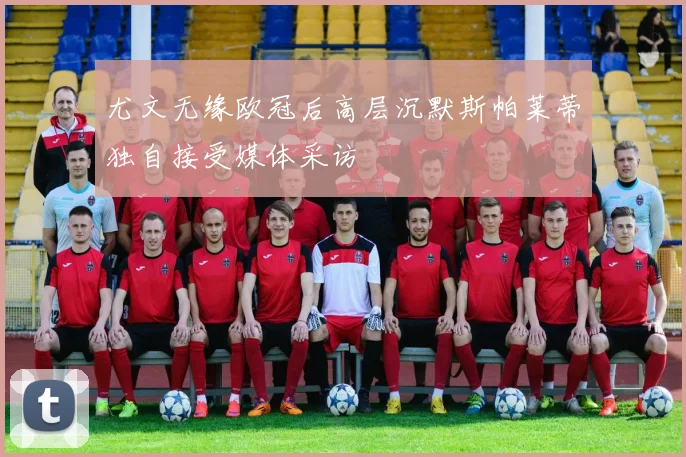 尤文无缘欧冠后高层沉默斯帕莱蒂独自接受媒体采访