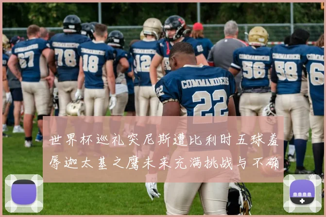 世界杯巡礼突尼斯遭比利时五球羞辱迦太基之鹰未来充满挑战与不确定性